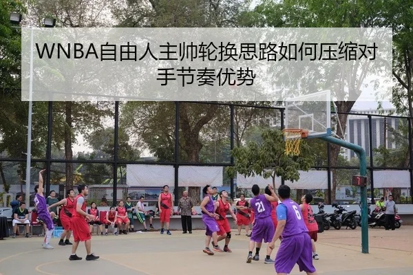 WNBA自由人主帅轮换思路如何压缩对手节奏优势